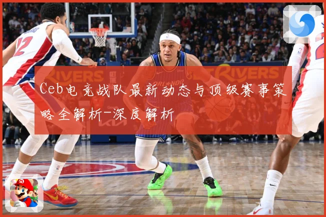 Ceb电竞战队最新动态与顶级赛事策略全解析-深度解析