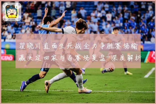 翟晓川直面生死战全力争胜赛场输赢决定回家与否赛场复盘-深度解析