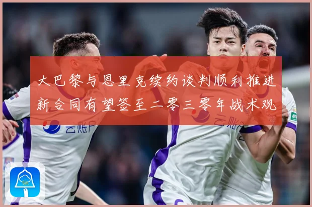 大巴黎与恩里克续约谈判顺利推进新合同有望签至二零三零年战术观察-深度解析