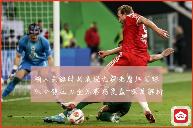 湖人关键时刻表现无解老詹坦言球队冷静压力全无赛场复盘-深度解析