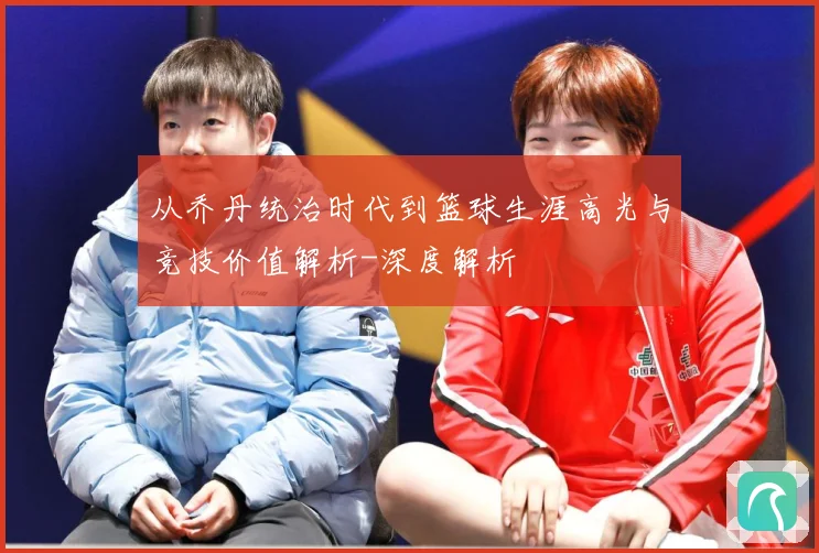 从乔丹统治时代到篮球生涯高光与竞技价值解析-深度解析