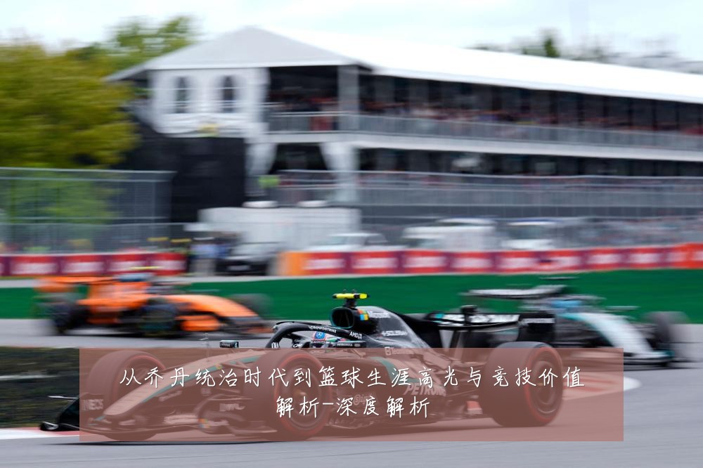 从乔丹统治时代到篮球生涯高光与竞技价值解析-深度解析